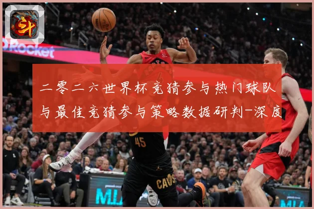 二零二六世界杯竞猜参与热门球队与最佳竞猜参与策略数据研判-深度解析