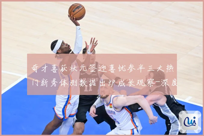 奇才喜获状元签迎喜忧参半三大热门新秀体测数据出炉成长观察-深度解析