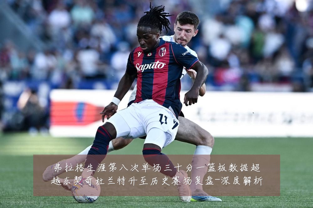 弗拉格生涯第八次单场三十分一篮板数据超越东契奇杜兰特升至历史赛场复盘-深度解析